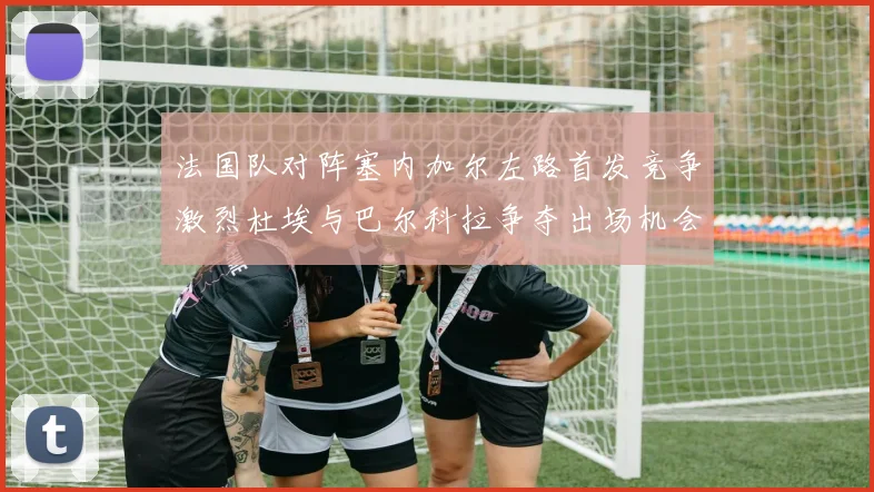 法国队对阵塞内加尔左路首发竞争激烈杜埃与巴尔科拉争夺出场机会