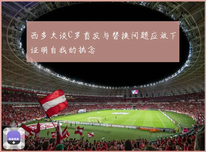 西多夫谈C罗首发与替换问题应放下证明自我的执念
