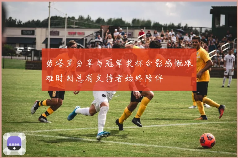 劳塔罗分享与冠军奖杯合影感慨艰难时刻总有支持者始终陪伴