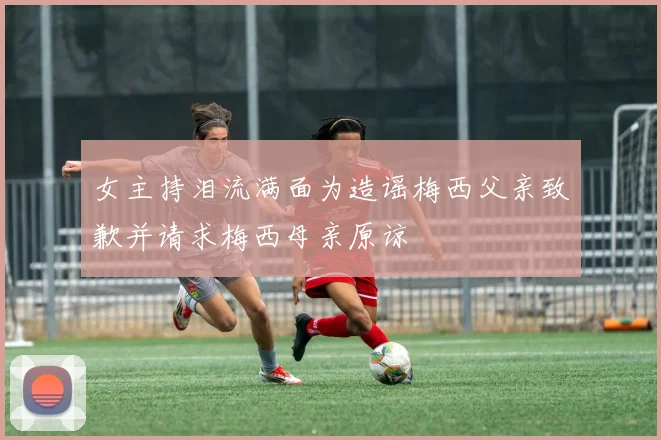 女主持泪流满面为造谣梅西父亲致歉并请求梅西母亲原谅