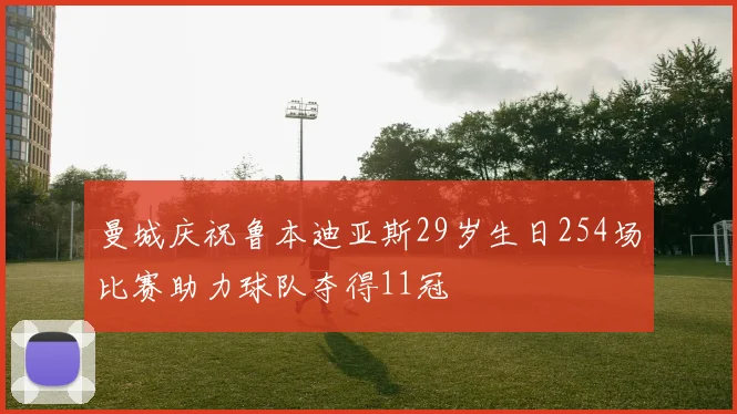 曼城庆祝鲁本迪亚斯29岁生日254场比赛助力球队夺得11冠