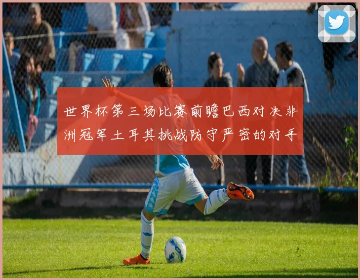 世界杯第三场比赛前瞻巴西对决非洲冠军土耳其挑战防守严密的对手