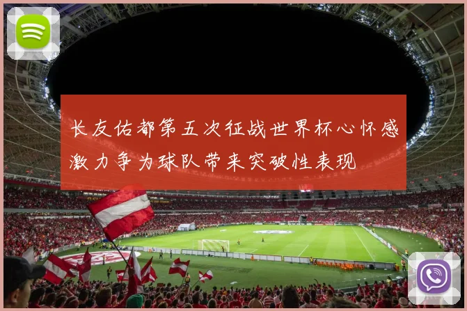 长友佑都第五次征战世界杯心怀感激力争为球队带来突破性表现
