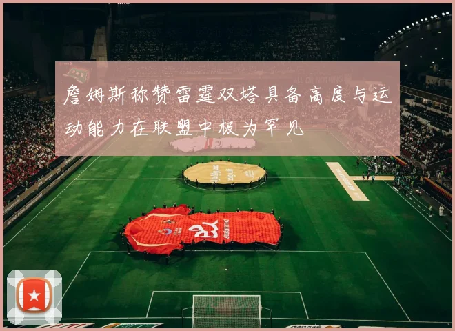 詹姆斯称赞雷霆双塔具备高度与运动能力在联盟中极为罕见