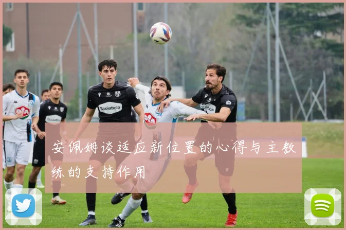 安佩姆谈适应新位置的心得与主教练的支持作用