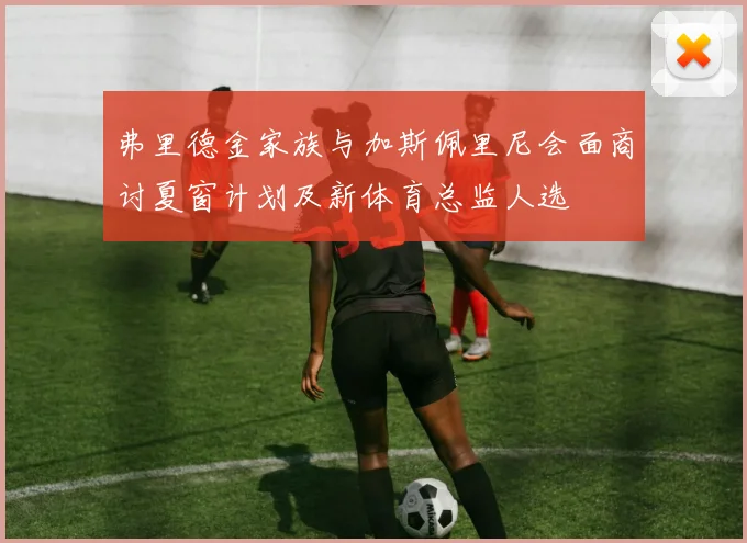 弗里德金家族与加斯佩里尼会面商讨夏窗计划及新体育总监人选