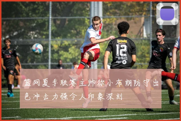 篮网夏季联赛主帅称小布朗防守出色冲击力强令人印象深刻