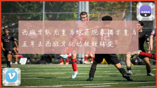 西班牙队无皇马球员现象揭示皇马五年去西班牙化的极致转变