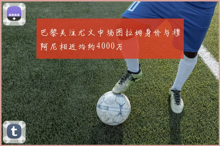 巴黎关注尤文中场图拉姆身价与穆阿尼相近均约4000万